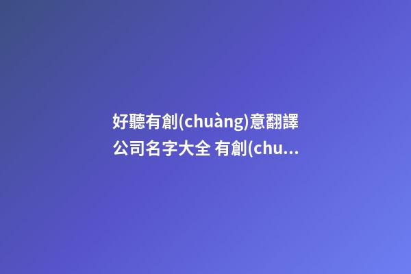 好聽有創(chuàng)意翻譯公司名字大全 有創(chuàng)意洋氣翻譯公司起名